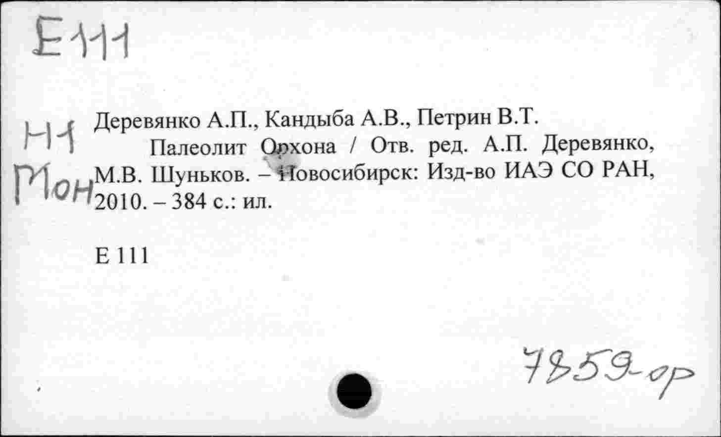 ﻿£444
• і < Деревянко А.П., Кандыба А.В., Петрин В.Т.
Палеолит Орхона ! Отв. ред. А.П. Деревянко,
ҐИ ,ЦМ.В. Шуньков. - Новосибирск: Изд-во ИАЭ СО РАН, ! iG^'2010.-384c.: ил.
Е 111